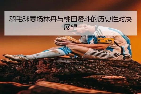 羽毛球赛场林丹与桃田贤斗的历史性对决展望